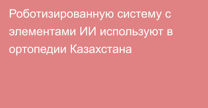 Роботизированную систему с элементами ИИ используют в ортопедии Казахстана