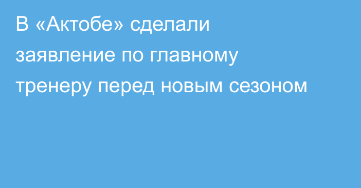 В «Актобе» сделали заявление по главному тренеру перед новым сезоном