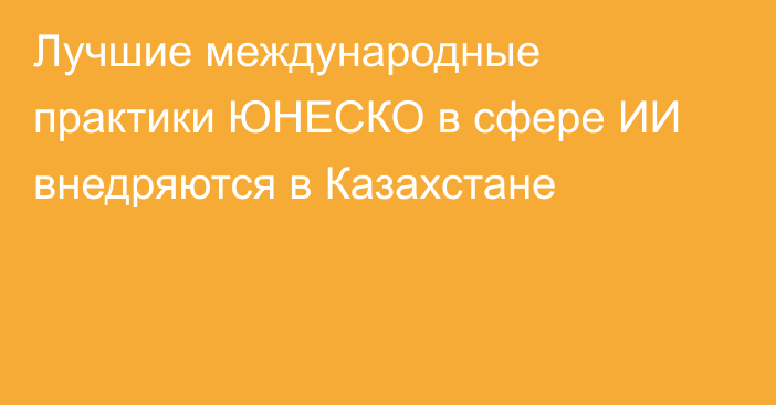 Лучшие международные практики ЮНЕСКО в сфере ИИ внедряются в Казахстане