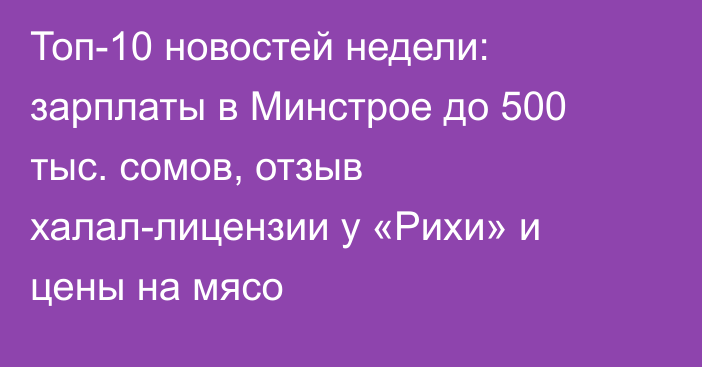 Топ-10 новостей недели: зарплаты в Минстрое до 500 тыс. сомов, отзыв халал-лицензии у «Рихи» и цены на мясо