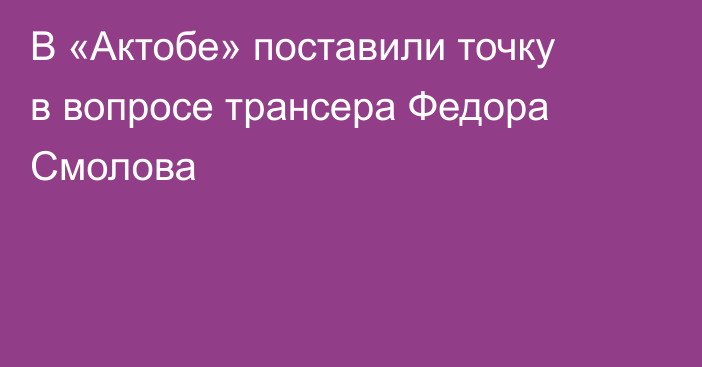 В «Актобе» поставили точку в вопросе трансера Федора Смолова