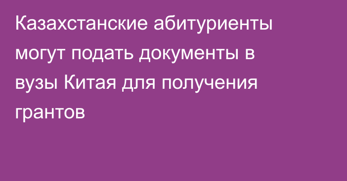Казахстанские абитуриенты могут подать документы в вузы Китая для получения грантов