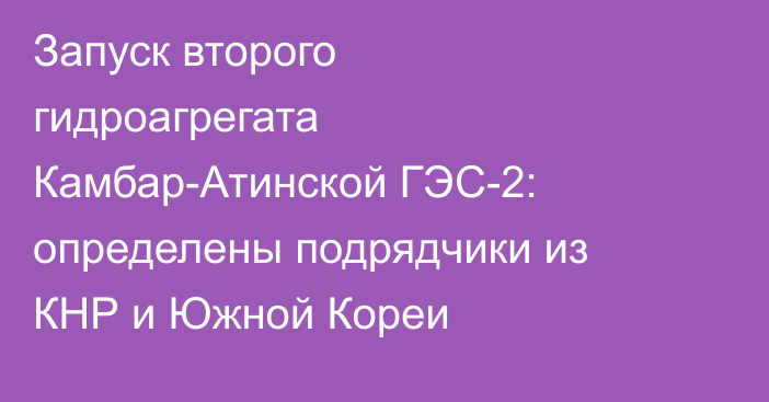 Запуск второго гидроагрегата Камбар-Атинской ГЭС-2: определены подрядчики из КНР и Южной Кореи
