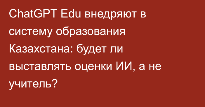 ChatGPT Edu внедряют в систему образования Казахстана: будет ли выставлять оценки ИИ, а не учитель?