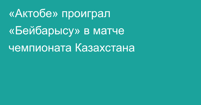 «Актобе» проиграл «Бейбарысу» в матче чемпионата Казахстана