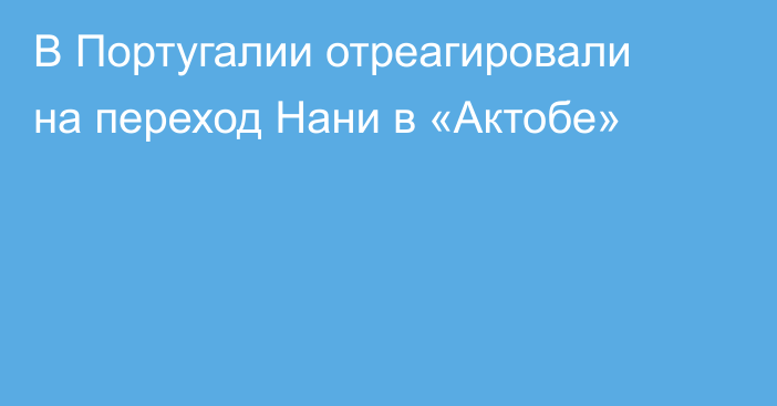 В Португалии отреагировали на переход Нани в «Актобе»