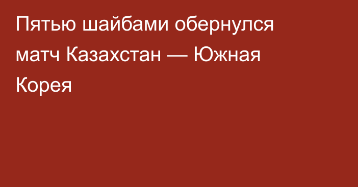 Пятью шайбами обернулся матч Казахстан — Южная Корея