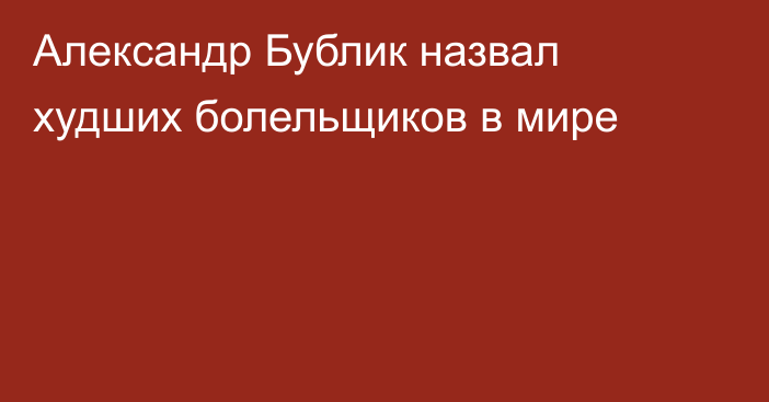 Александр Бублик назвал худших болельщиков в мире