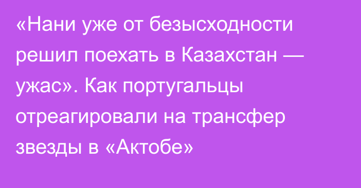 «Нани уже от безысходности решил поехать в Казахстан — ужас». Как португальцы отреагировали на трансфер звезды в «Актобе»