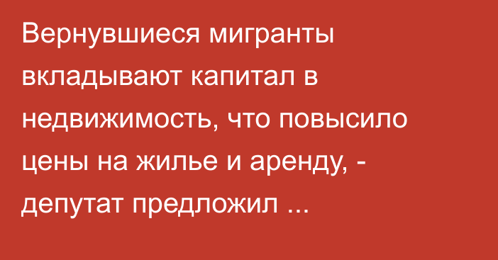 Вернувшиеся мигранты вкладывают капитал в недвижимость, что повысило цены на жилье и аренду, - депутат предложил переориентировать инвестиции из недвижимости в бизнес