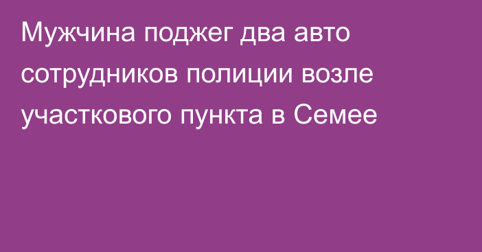 Мужчина поджег два авто сотрудников полиции возле участкового пункта в Семее