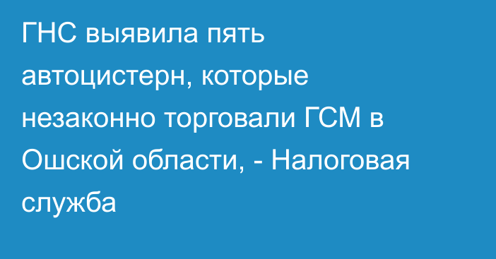 ГНС выявила пять автоцистерн, которые незаконно торговали ГСМ в Ошской области, - Налоговая служба