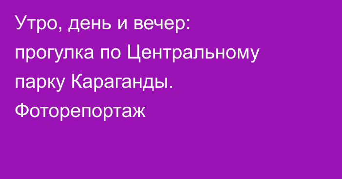 Утро, день и вечер: прогулка по Центральному парку Караганды. Фоторепортаж