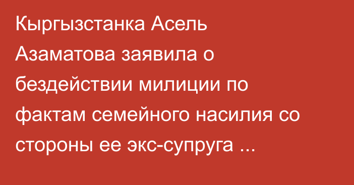 Кыргызстанка Асель Азаматова заявила о бездействии милиции по фактам семейного насилия со стороны ее экс-супруга депутата Эльдара Сулайманова