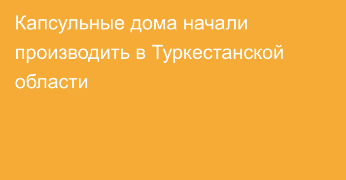 Капсульные дома начали производить в Туркестанской области