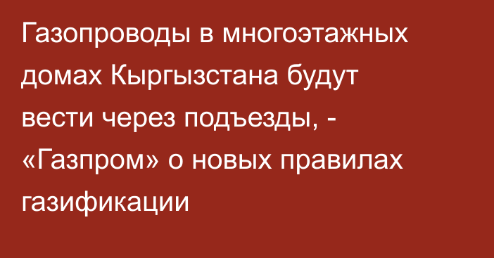 Газопроводы в многоэтажных домах Кыргызстана будут вести через подъезды, - «Газпром» о новых правилах газификации