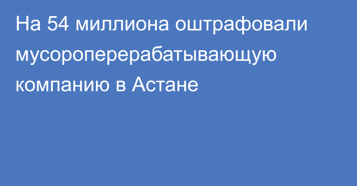 На 54 миллиона оштрафовали мусороперерабатывающую компанию в Астане