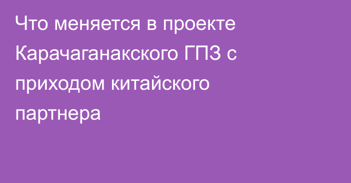 Что меняется в проекте Карачаганакского ГПЗ с приходом китайского партнера