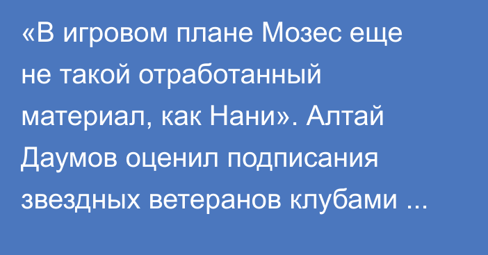 «В игровом плане Мозес еще не такой отработанный материал, как Нани». Алтай Даумов оценил подписания звездных ветеранов клубами КПЛ