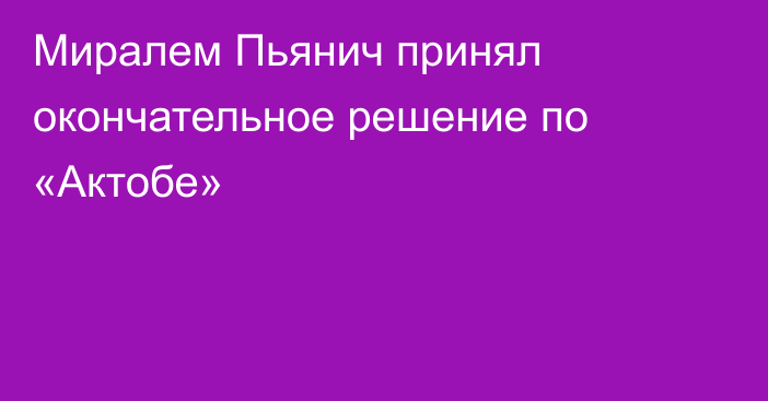 Миралем Пьянич принял окончательное решение по «Актобе»