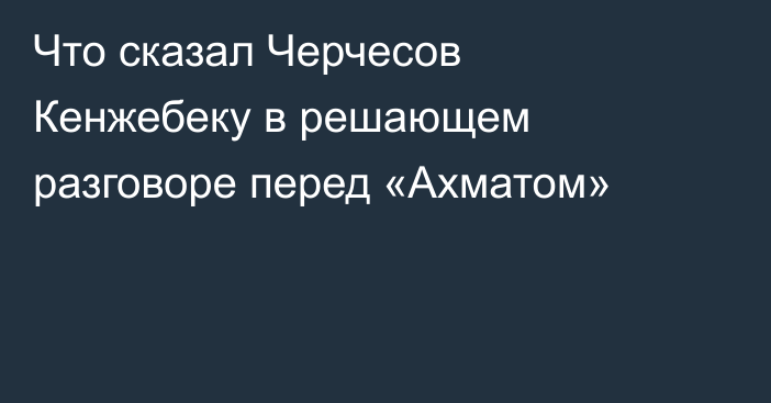 Что сказал Черчесов Кенжебеку в решающем разговоре перед «Ахматом»