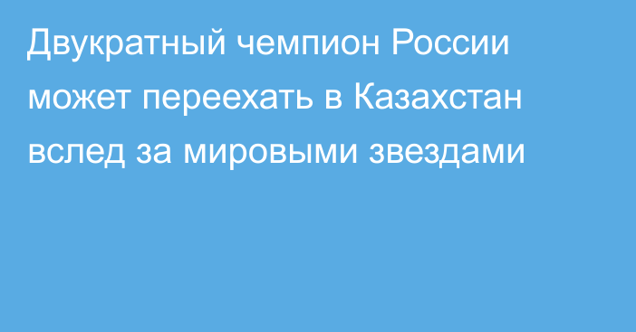 Двукратный чемпион России может переехать в Казахстан вслед за мировыми звездами