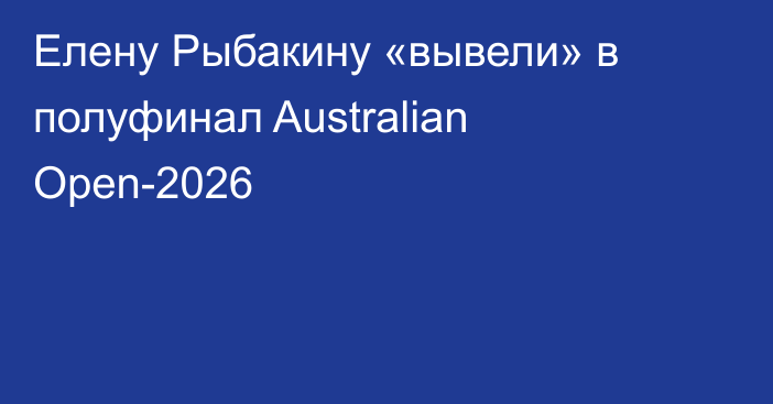 Елену Рыбакину «вывели» в полуфинал Australian Open-2026