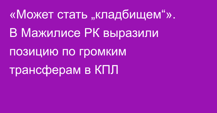 «Может стать „кладбищем“». В Мажилисе РК выразили позицию по громким трансферам в КПЛ