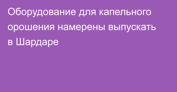 Оборудование для капельного орошения намерены выпускать в Шардаре