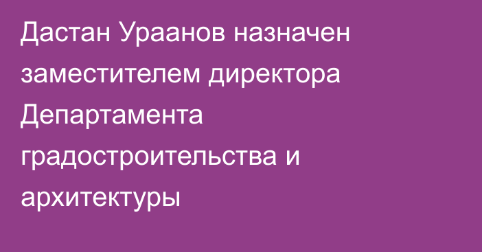 Дастан Ураанов назначен заместителем директора Департамента градостроительства и архитектуры 