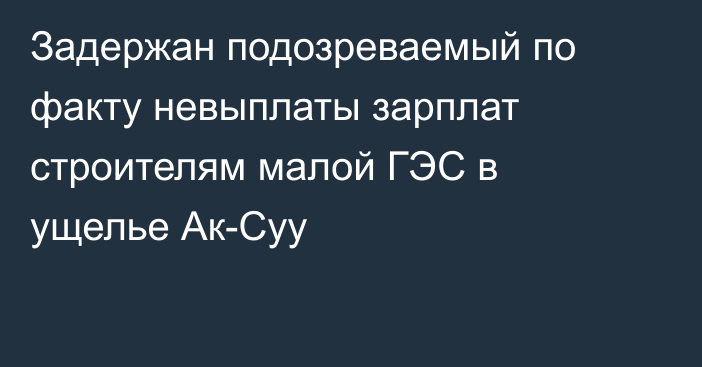 Задержан подозреваемый по факту невыплаты зарплат строителям малой ГЭС в ущелье Ак-Суу