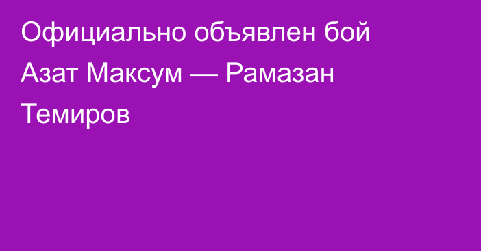 Официально объявлен бой Азат Максум — Рамазан Темиров