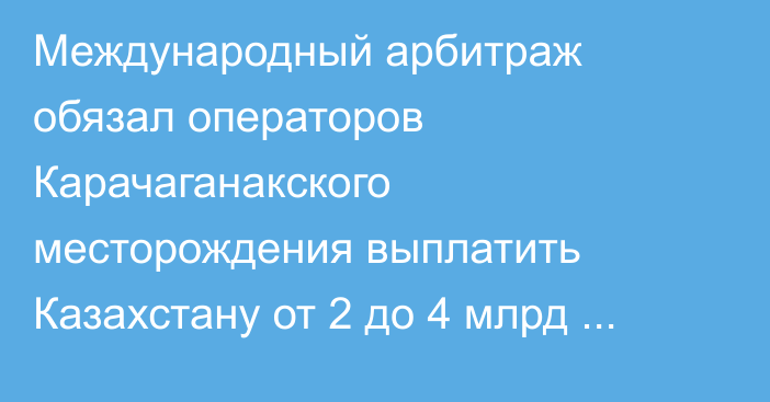 Международный арбитраж обязал операторов Карачаганакского месторождения выплатить Казахстану от 2 до 4 млрд долларов — Bloomberg