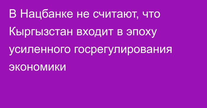 В Нацбанке не считают, что Кыргызстан входит в эпоху усиленного госрегулирования экономики