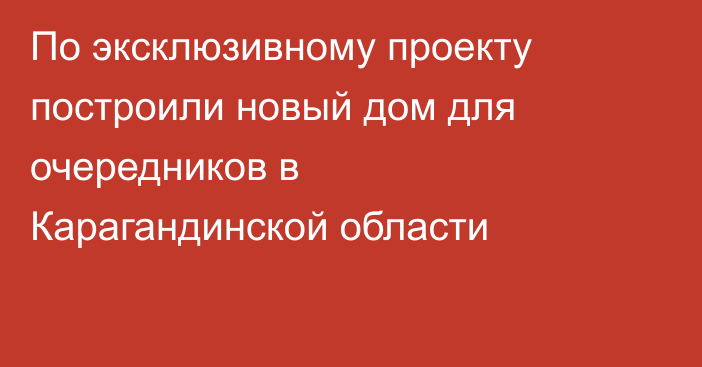 По эксклюзивному проекту построили новый дом для очередников в Карагандинской области