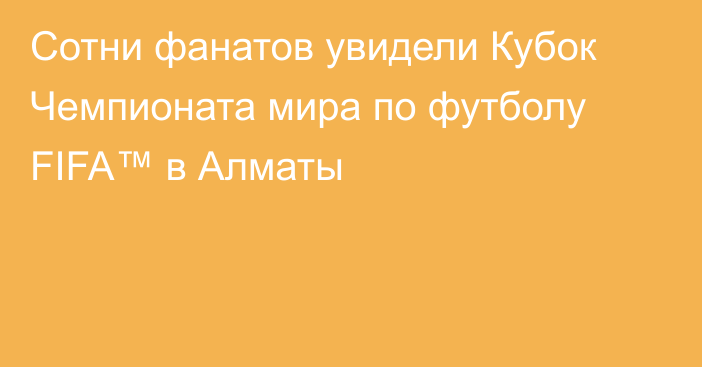Сотни фанатов увидели Кубок Чемпионата мира по футболу FIFA™ в Алматы