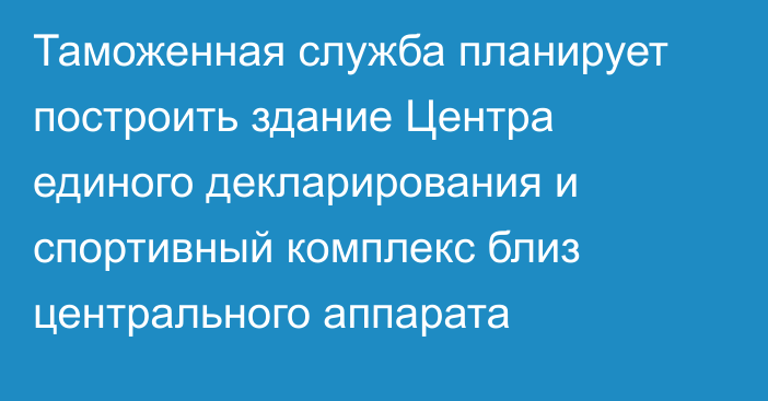 Таможенная служба планирует построить здание Центра единого декларирования и спортивный комплекс близ центрального аппарата