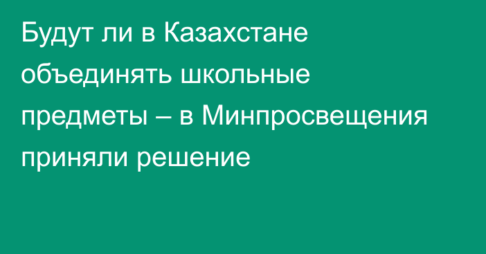 Будут ли в Казахстане объединять школьные предметы – в Минпросвещения приняли решение