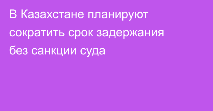 В Казахстане планируют сократить срок задержания без санкции суда