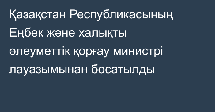Қазақстан Республикасының Еңбек және халықты әлеуметтік қорғау министрі лауазымынан босатылды