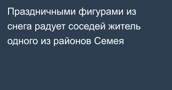 Праздничными фигурами из снега радует соседей житель одного из районов Семея
