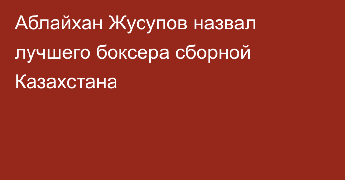Аблайхан Жусупов назвал лучшего боксера сборной Казахстана