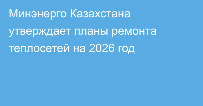 Минэнерго Казахстана утверждает планы ремонта теплосетей на 2026 год