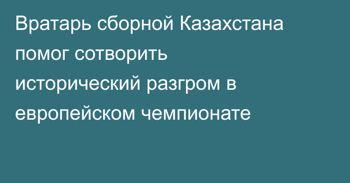 Вратарь сборной Казахстана помог сотворить исторический разгром в европейском чемпионате