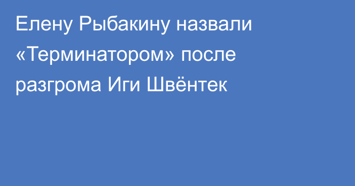 Елену Рыбакину назвали «Терминатором» после разгрома Иги Швёнтек