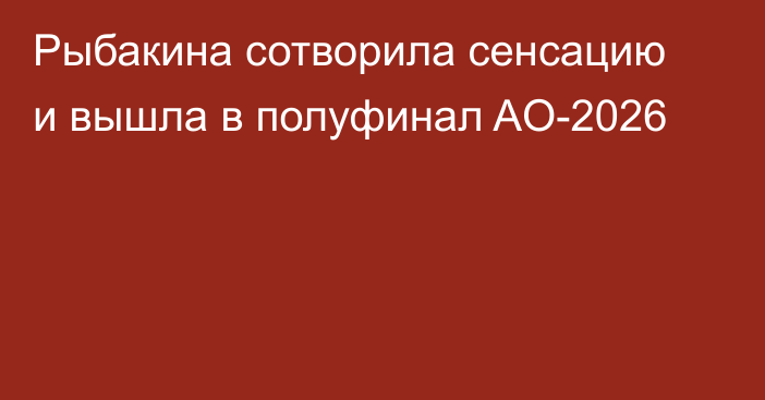Рыбакина сотворила сенсацию и вышла в полуфинал AO-2026