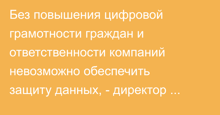 Без повышения цифровой грамотности граждан и ответственности компаний невозможно обеспечить защиту данных, - директор Госагентства по защите персональных данных
