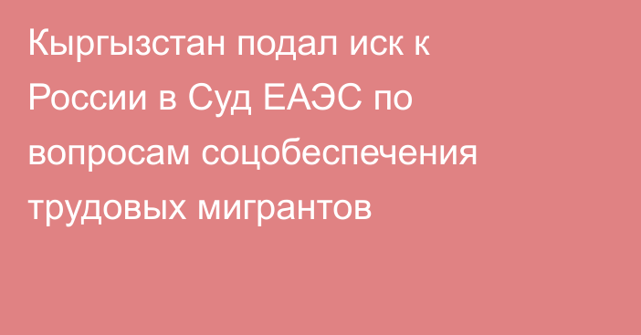 Кыргызстан подал иск к России в Суд ЕАЭС по вопросам соцобеспечения трудовых мигрантов