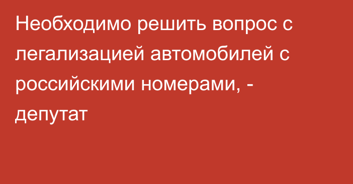 Необходимо решить вопрос с легализацией автомобилей с российскими номерами, - депутат