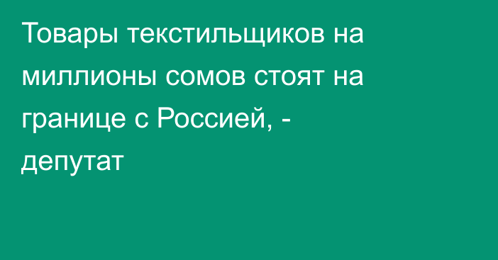 Товары текстильщиков на миллионы сомов стоят на границе с Россией, - депутат